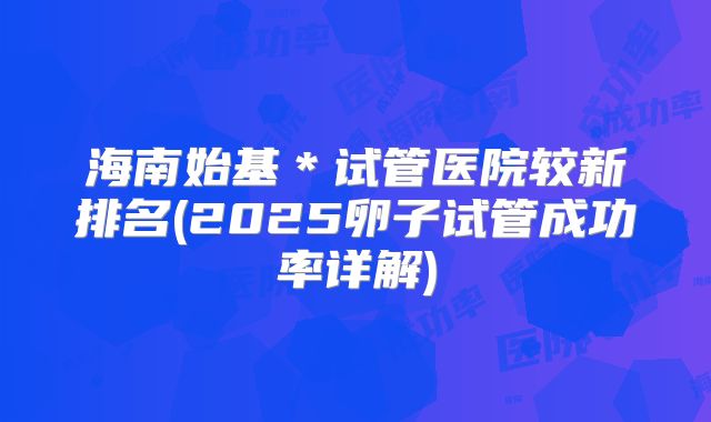海南始基*试管医院较新排名(2025卵子试管成功率详解)
