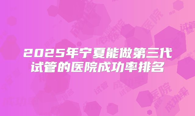 2025年宁夏能做第三代试管的医院成功率排名