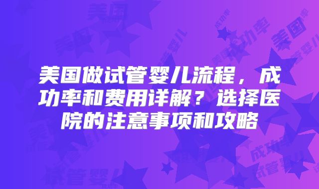 美国做试管婴儿流程,成功率和费用详解?选择医院的注意事项和攻略