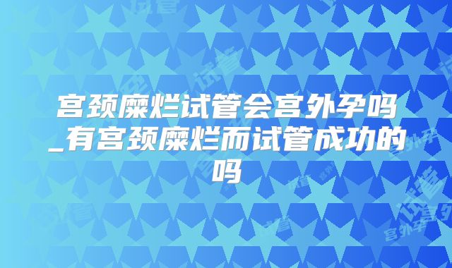 宫颈糜烂试管会宫外孕吗_有宫颈糜烂而试管成功的吗