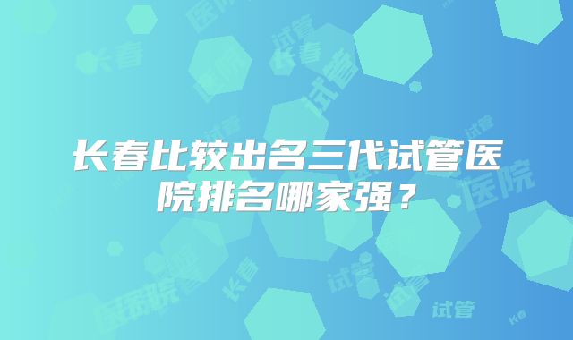 长春比较出名三代试管医院排名哪家强？