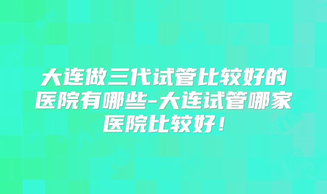 大连做三代试管比较好的医院有哪些-大连试管哪家医院比较好!