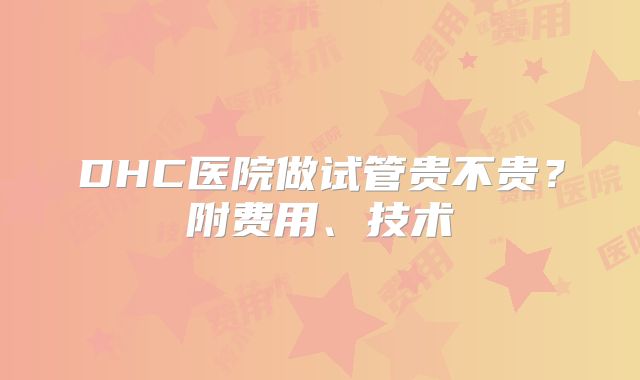DHC医院做试管贵不贵?附费用、技术