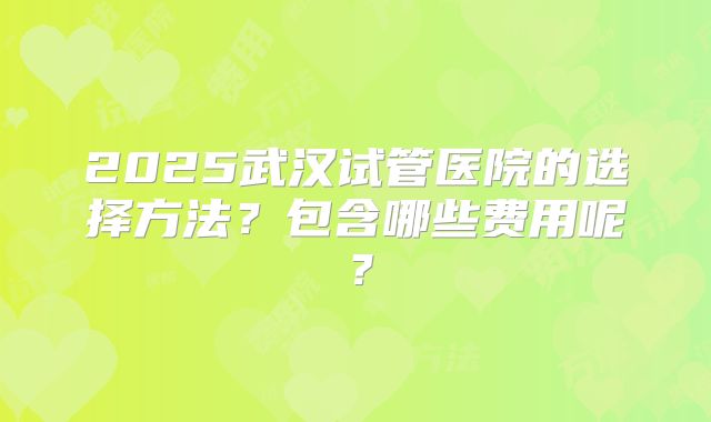 2025武汉试管医院的选择方法？包含哪些费用呢？