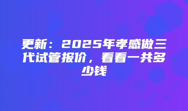 更新：2025年孝感做三代试管报价，看看一共多少钱