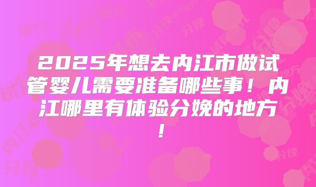 2025年想去内江市做试管婴儿需要准备哪些事！内江哪里有体验分娩的地方！