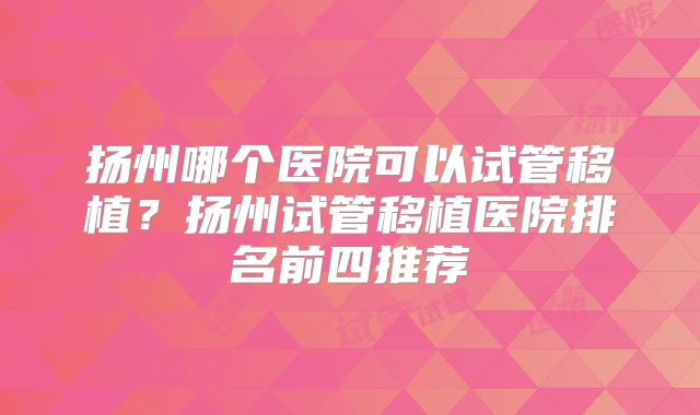 扬州哪个医院可以试管移植？扬州试管移植医院排名前四推荐