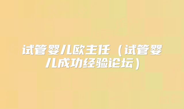 试管婴儿欧主任（试管婴儿成功经验论坛）