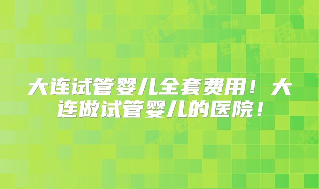 大连试管婴儿全套费用！大连做试管婴儿的医院！