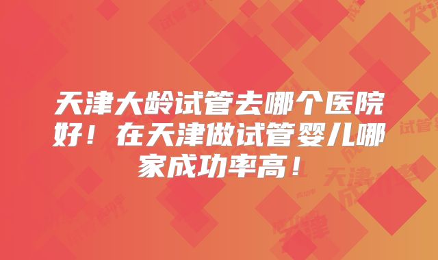 天津大龄试管去哪个医院好!在天津做试管婴儿哪家成功率高!