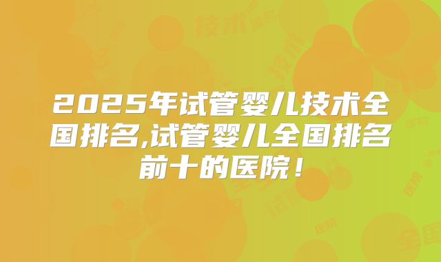 2025年试管婴儿技术全国排名,试管婴儿全国排名前十的医院!