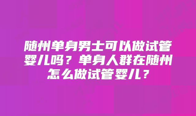 随州单身男士可以做试管婴儿吗？单身人群在随州怎么做试管婴儿？