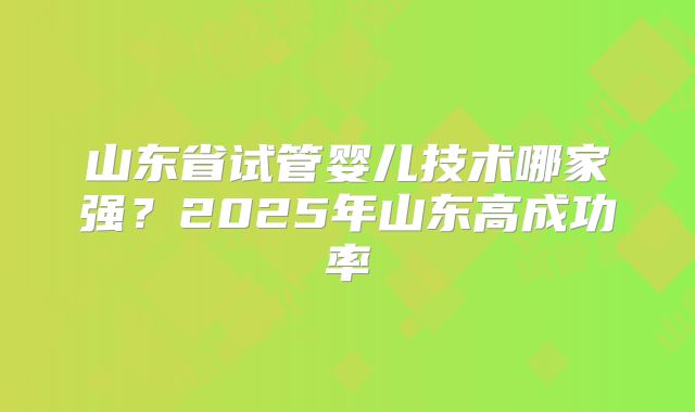 山东省试管婴儿技术哪家强？2025年山东高成功率