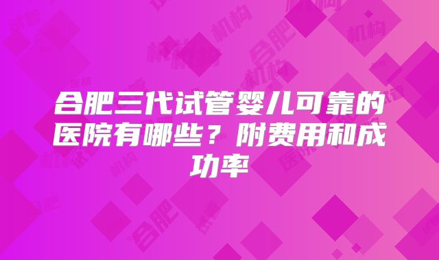 合肥三代试管婴儿可靠的医院有哪些？附费用和成功率