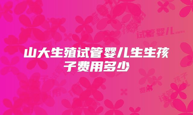 山大生殖试管婴儿生生孩子费用多少