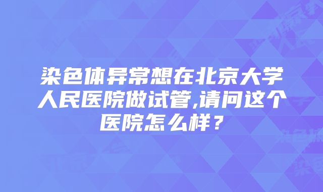 染色体异常想在北京大学人民医院做试管,请问这个医院怎么样？