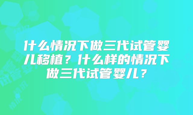什么情况下做三代试管婴儿移植？什么样的情况下做三代试管婴儿？