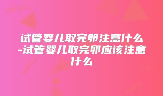 试管婴儿取完卵注意什么-试管婴儿取完卵应该注意什么