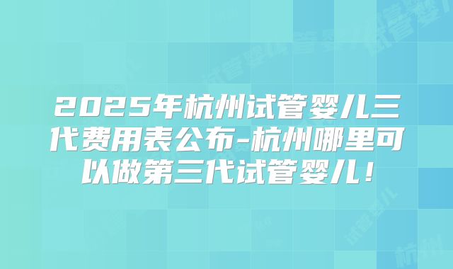 2025年杭州试管婴儿三代费用表公布-杭州哪里可以做第三代试管婴儿!