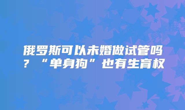 俄罗斯可以未婚做试管吗？“单身狗”也有生育权