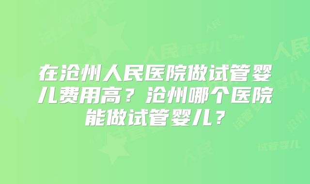 在沧州人民医院做试管婴儿费用高?沧州哪个医院能做试管婴儿?