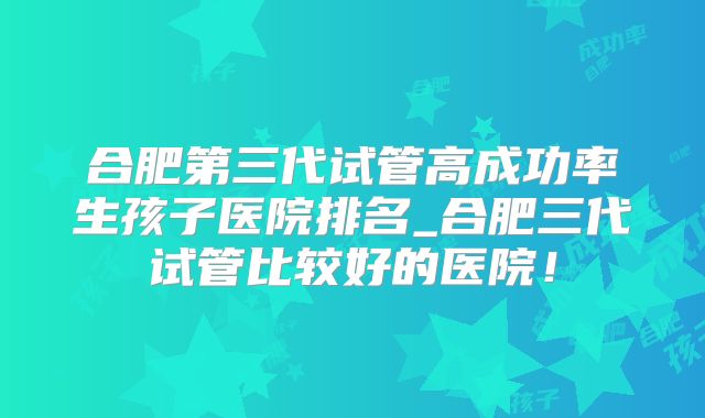 合肥第三代试管高成功率生孩子医院排名_合肥三代试管比较好的医院!