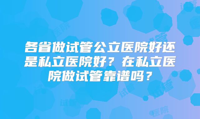 各省做试管公立医院好还是私立医院好？在私立医院做试管靠谱吗？