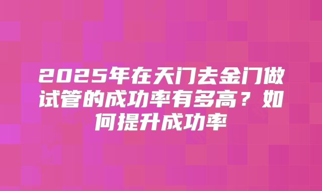 2025年在天门去金门做试管的成功率有多高?如何提升成功率