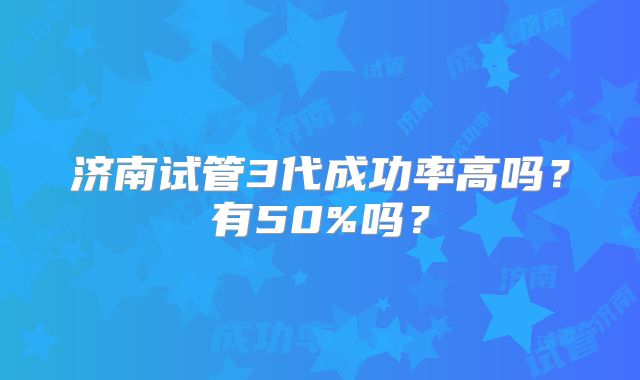 济南试管3代成功率高吗？有50%吗？