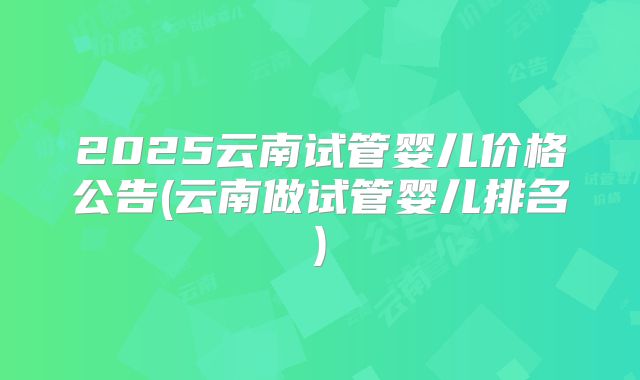 2025云南试管婴儿价格公告(云南做试管婴儿排名)