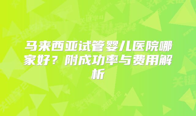 马来西亚试管婴儿医院哪家好?附成功率与费用解析