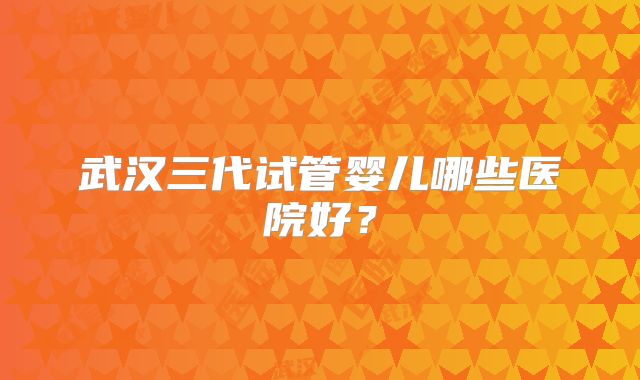 武汉三代试管婴儿哪些医院好?