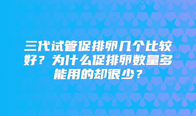 三代试管促排卵几个比较好？为什么促排卵数量多能用的却很少？