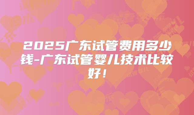 2025广东试管费用多少钱-广东试管婴儿技术比较好!