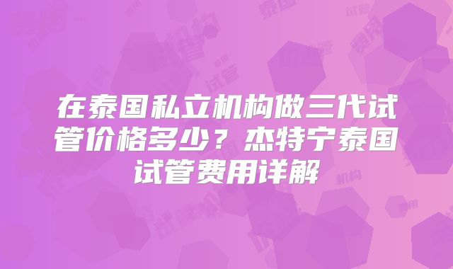 在泰国私立机构做三代试管价格多少?杰特宁泰国试管费用详解