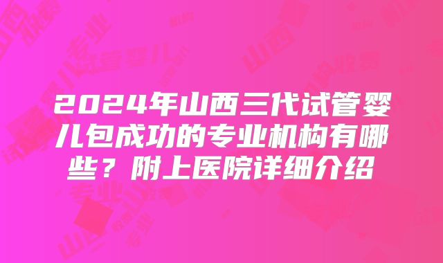 2024年山西三代试管婴儿包成功的专业机构有哪些？附上医院详细介绍