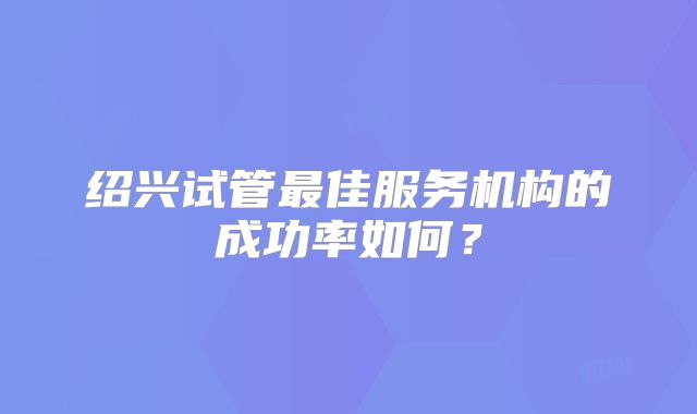 绍兴试管最佳服务机构的成功率如何？