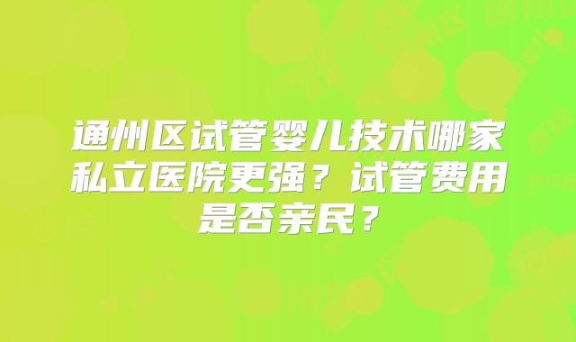通州区试管婴儿技术哪家私立医院更强？试管费用是否亲民？