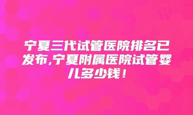 宁夏三代试管医院排名已发布,宁夏附属医院试管婴儿多少钱!