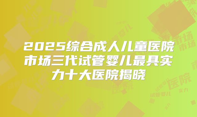 2025综合成人儿童医院市场三代试管婴儿最具实力十大医院揭晓