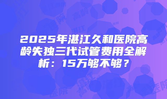 2025年湛江久和医院高龄失独三代试管费用全解析：15万够不够？