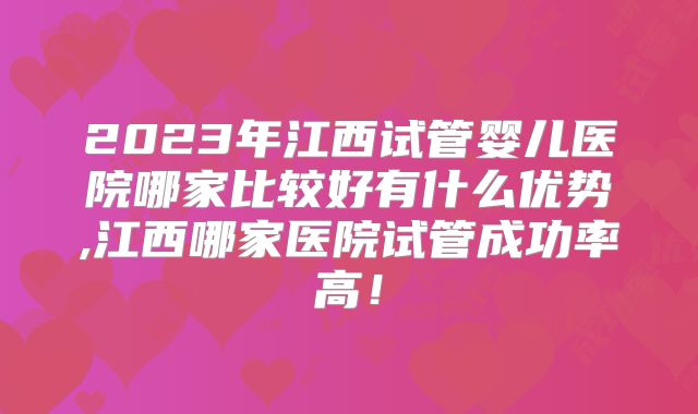 2023年江西试管婴儿医院哪家比较好有什么优势,江西哪家医院试管成功率高!