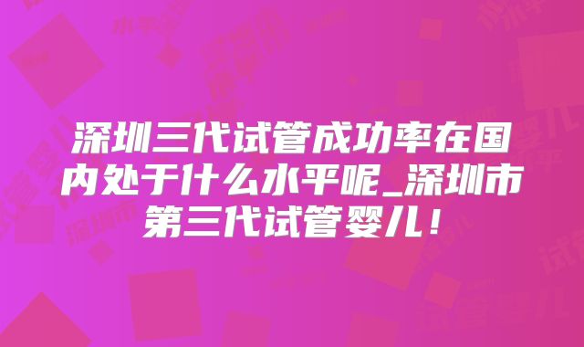 深圳三代试管成功率在国内处于什么水平呢_深圳市第三代试管婴儿！