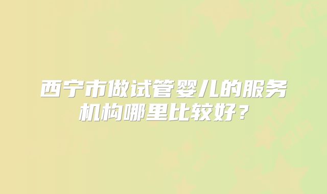 西宁市做试管婴儿的服务机构哪里比较好?