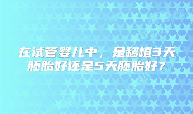 在试管婴儿中，是移植3天胚胎好还是5天胚胎好？