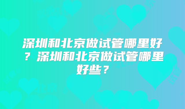 深圳和北京做试管哪里好？深圳和北京做试管哪里好些？