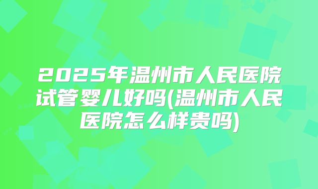 2025年温州市人民医院试管婴儿好吗(温州市人民医院怎么样贵吗)