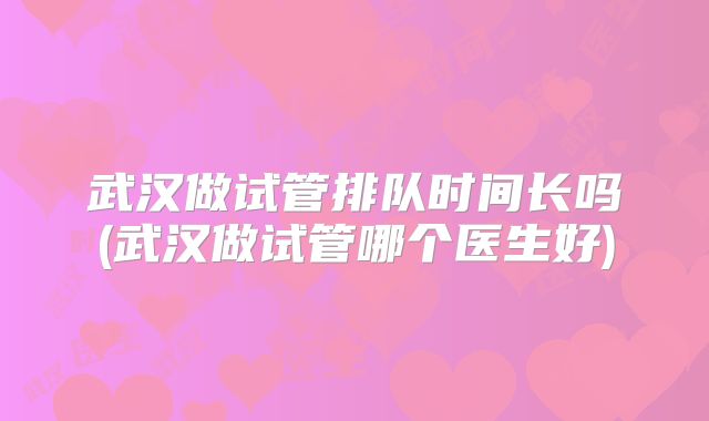武汉做试管排队时间长吗(武汉做试管哪个医生好)