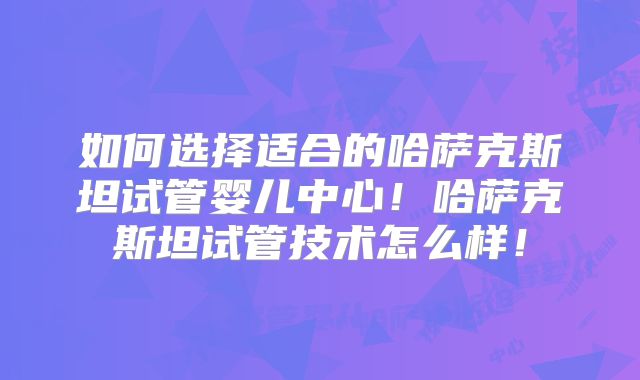 如何选择适合的哈萨克斯坦试管婴儿中心!哈萨克斯坦试管技术怎么样!