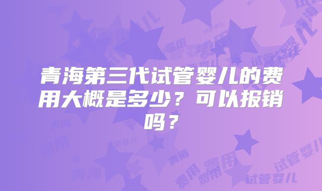 青海第三代试管婴儿的费用大概是多少?可以报销吗?